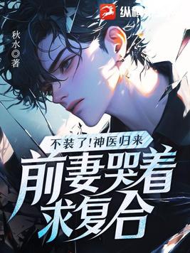 不装了！神医归来，前妻哭着求复合不装了！神医归来，前妻哭着求复合